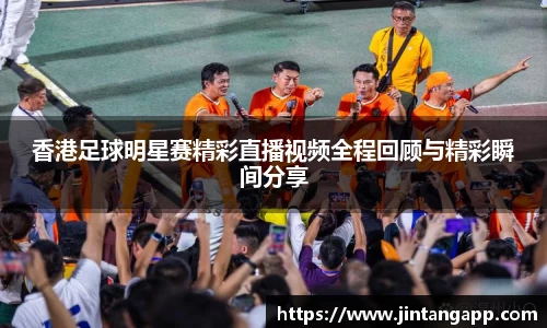香港足球明星赛精彩直播视频全程回顾与精彩瞬间分享